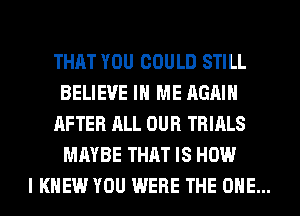 THAT YOU COULD STILL
BELIEVE IN ME AGAIN

AFTER ALL OUR TRIALS
MAYBE THAT IS HOW

I KNEW YOU WERE THE ONE...