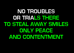 N0 TROUBLES
0R TRIALS THERE
T0 STEAL AWAY SMILES
ONLY PEACE
AND CONTENTMENT