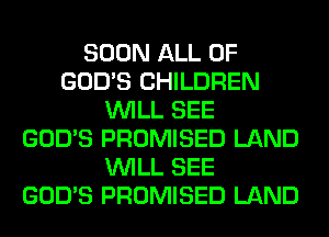 SOON ALL OF
GOD'S CHILDREN
WILL SEE
GOD'S PROMISED LAND
WILL SEE
GOD'S PROMISED LAND