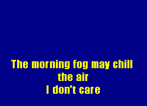The morning fog may Gl'lill
the air
I (100'! care