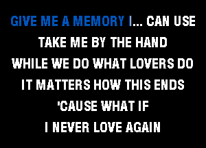 GIVE ME A MEMORY I... CAN USE
TAKE ME BY THE HAND
WHILE WE DO WHAT LOVERS DO
IT MATTERS HOW THIS ENDS
'CAU SE WHAT IF
I NEVER LOVE AGAIN