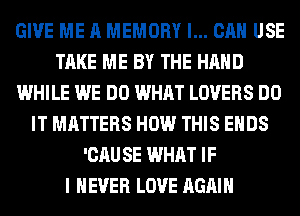 GIVE ME A MEMORY I... CAN USE
TAKE ME BY THE HAND
WHILE WE DO WHAT LOVERS DO
IT MATTERS HOW THIS ENDS
'CAU SE WHAT IF
I NEVER LOVE AGAIN