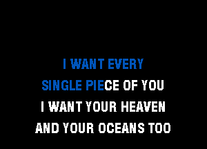 I WANT EVERY

SINGLE PIECE OF YOU
I WANT YOUR HEAVEN
AND YOUR OCEANS T00