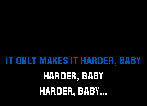 IT ONLY MAKES IT HARDER, BABY
HARDER, BABY
HARDER, BABY...