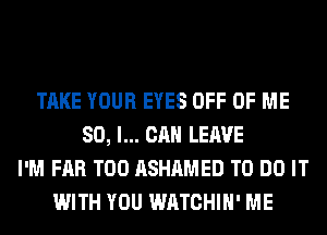 TAKE YOUR EYES OFF OF ME
SO, I... CAN LEAVE
I'M FAR T00 ASHAMED TO DO IT
WITH YOU WATCHIH' ME