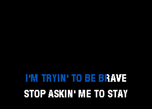 I'M TRYIH' TO BE BRAVE
STOP ASKIN' ME TO STAY