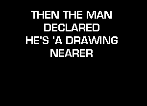 THEN THE MAN
DECLARED
HE'S 'A DRAWNG
NEARER