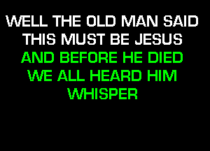 WELL THE OLD MAN SAID
THIS MUST BE JESUS
AND BEFORE HE DIED

WE ALL HEARD HIM
VVHISPER