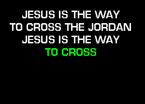 JESUS IS THE WAY
TO CROSS THE JORDAN
JESUS IS THE WAY
TO CROSS