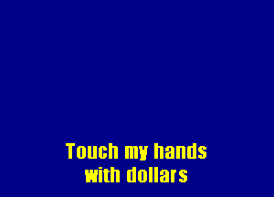 Touch mu hands
with dollats