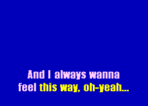 Ann I alwavs wanna
feel this way, oh-Hean...