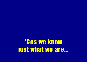 'Bos we know
iust what we are...