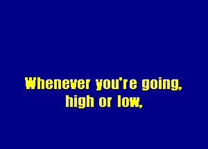 HDBHBUBI HUU'I'B going.
high or low,