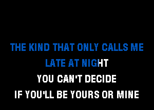 THE KIND THAT ONLY CALLS ME
LATE AT NIGHT
YOU CAN'T DECIDE
IF YOU'LL BE YOURS 0R MINE