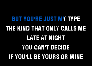 BUT YOU'RE JUST MY TYPE
THE KIND THAT ONLY CALLS ME
LATE AT NIGHT
YOU CAN'T DECIDE
IF YOU'LL BE YOURS 0R MINE