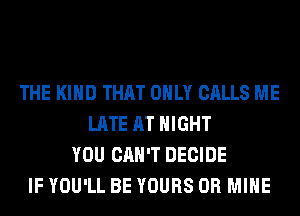 THE KIND THAT ONLY CALLS ME
LATE AT NIGHT
YOU CAN'T DECIDE
IF YOU'LL BE YOURS 0R MINE
