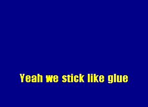 Yeah we stick like glue