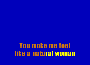 You make me feel
like a natural woman