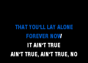 THAT YOU'LL LAY ALONE

FOREVER HOW
IT AIN'T TRUE
AIN'T TRUE, AIN'T TRUE, H0