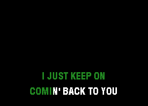 I JUST KEEP ON
COMIN' BACK TO YOU