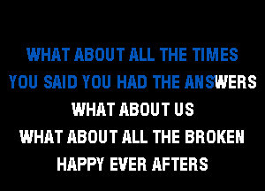 WHAT ABOUT ALL THE TIMES
YOU SAID YOU HAD THE ANSWERS
WHAT ABOUT US
WHAT ABOUT ALL THE BROKEN
HAPPY EVER AFTERS