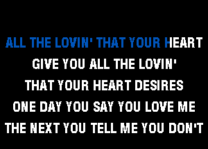 ALL THE LOVIH' THAT YOUR HEART
GIVE YOU ALL THE LOVIH'
THAT YOUR HEART DESIRES
ONE DAY YOU SAY YOU LOVE ME
THE NEXT YOU TELL ME YOU DON'T
