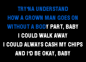 TRY'HA UNDERSTAND
HOW A GROWN MAN GOES ON
WITHOUT A BODY PART, BABY
I COULD WALK AWAY
I COULD ALWAYS CASH MY CHIPS
AND I'D BE OKAY, BABY