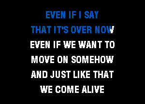 EVEN IF I SM
THAT IT'S OVER NOW
EVEN IF WE WANT TO
MOVE 0N SOMEHOW
AND JUST LIKE THAT

WE COME ALIVE l