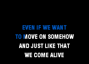 EVEN IF WE WANT
TO MOVE 0H SDMEHOW
AND JUST LIKE THAT

WE COME ALIVE l