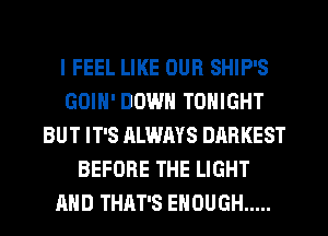 I FEEL LIKE OUR SHIP'S
GOIN' DOWN TONIGHT
BUT IT'S ALWAYS DARKEST
BEFORE THE LIGHT
AND THAT'S ENOUGH .....