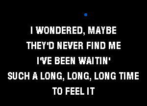 I WONDERED, MAYBE
THEY'D NEVER FIND ME
I'VE BEEN WAITIH'
SUCH A LONG, LONG, LONG TIME
TO FEEL IT