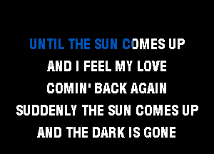 UNTIL THE SUN COMES UP
AND I FEEL MY LOVE
COMIH' BACK AGAIN

SUDDEHLY THE SUN COMES UP
AND THE DARK IS GONE
