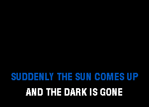 SUDDENLY THE SUN COMES UP
AND THE DARK IS GONE
