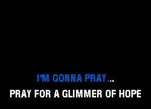 I'M GONNA PRAY...
PRAY FOR A GLIMMER 0F HOPE