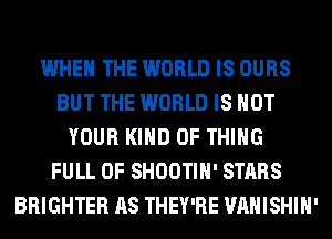 WHEN THE WORLD IS OURS
BUT THE WORLD IS NOT
YOUR KIND OF THING
FULL OF SHOOTIH' STARS
BRIGHTER AS THEY'RE VAHISHIH'