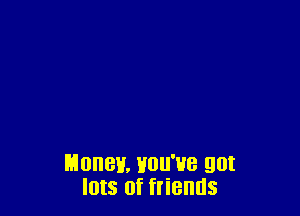 Money. Hou'ue got
Ints of friends