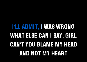 I'LL ADMIT, I WAS WRONG
WHAT ELSE CAN I SAY, GIRL
CAN'T YOU BLAME MY HEAD

AND NOT MY HEART