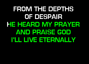 FROM THE DEPTHS
0F DESPAIR
HE HEARD MY PRAYER
AND PRAISE GOD
I'LL LIVE ETERNALLY