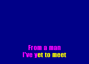 From a man
I'HB H8! to meet