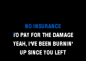 N0 INSURRNCE
TO PAY FOR THE DAMAGE
YEAH, I'VE BEEN BURNIN'
UP SINCE YOU LEFT