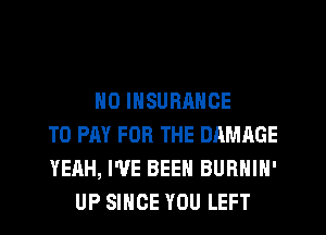 N0 INSURRNCE
TO PAY FOR THE DAMAGE
YEAH, I'VE BEEN BURNIN'
UP SINCE YOU LEFT