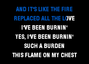 AND IT'S LIKE THE FIRE
REPLACED RLL THE LOVE
I'VE BEEN BURNIN'
YES, I'VE BEEN BURNIN'
SUCH A BURDEN
THIS FLAME OH MY CHEST
