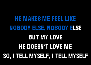 HE MAKES ME FEEL LIKE
NOBODY ELSE, NOBODY ELSE
BUT MY LOVE
HE DOESN'T LOVE ME
SO, I TELL MYSELF, I TELL MYSELF