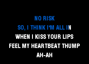 H0 RISK
SO, I THINK I'M ALL IN
WHEN I KISS YOUR LIPS
FEEL MY HEARTBEAT THUMP
AH-AH