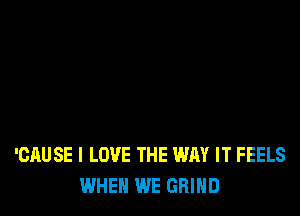'CAUSE I LOVE THE WAY IT FEELS
WHEN WE GRIND