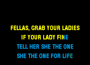 FELLAS, GRAB YOUR LADIES
IF YOUR LADY FIHE
TELL HER SHE THE ONE
SHE THE ONE FOR LIFE