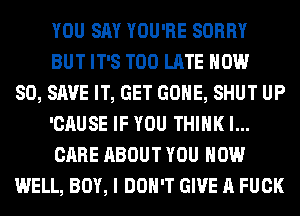 YOU SAY YOU'RE SORRY
BUT IT'S TOO LATE NOW
80, SAVE IT, GET GONE, SHUT UP
'CAUSE IF YOU THINK I...
CARE ABOUT YOU HOW
WELL, BOY, I DON'T GIVE A FUCK