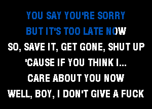 YOU SAY YOU'RE SORRY
BUT IT'S TOO LATE NOW
80, SAVE IT, GET GONE, SHUT UP
'CAUSE IF YOU THINK I...
CARE ABOUT YOU HOW
WELL, BOY, I DON'T GIVE A FUCK