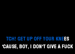 TCH! GET UP OFF YOUR KHEES
'CAUSE, BOY, I DON'T GIVE A FUCK