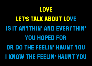 LOVE
LET'S TALK ABOUT LOVE
IS IT AHYTHIH' AND EVERYTHIH'
YOU HOPED FOR
DR DO THE FEELIH' HAUHT YOU
I KNOW THE FEELIH' HAUHT YOU